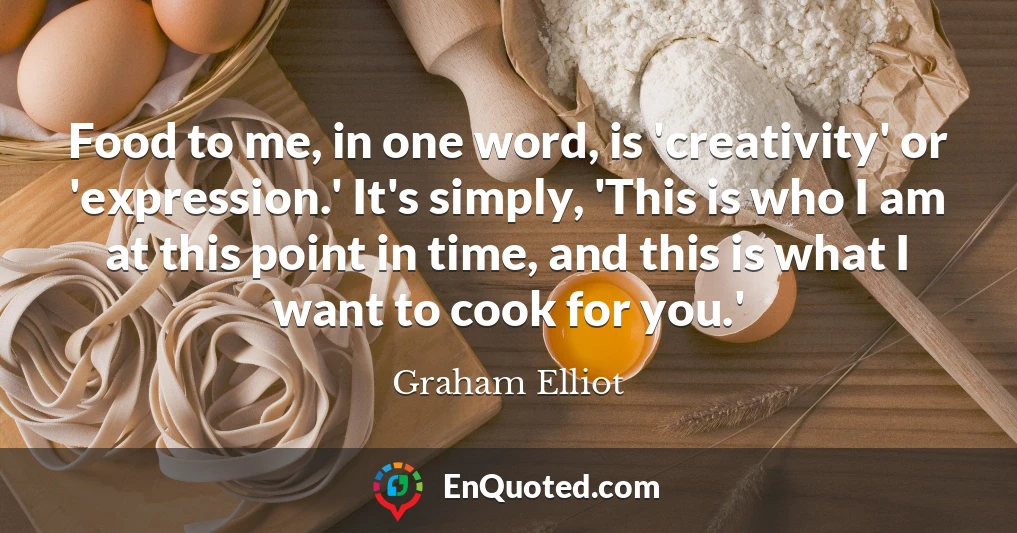 Food to me, in one word, is 'creativity' or 'expression.' It's simply, 'This is who I am at this point in time, and this is what I want to cook for you.'