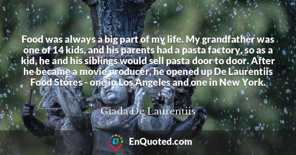 Food was always a big part of my life. My grandfather was one of 14 kids, and his parents had a pasta factory, so as a kid, he and his siblings would sell pasta door to door. After he became a movie producer, he opened up De Laurentiis Food Stores - one in Los Angeles and one in New York.