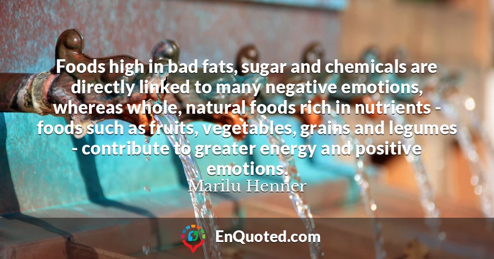 Foods high in bad fats, sugar and chemicals are directly linked to many negative emotions, whereas whole, natural foods rich in nutrients - foods such as fruits, vegetables, grains and legumes - contribute to greater energy and positive emotions.
