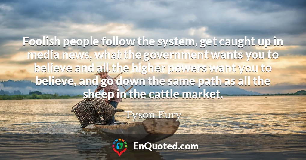 Foolish people follow the system, get caught up in media news, what the government wants you to believe and all the higher powers want you to believe, and go down the same path as all the sheep in the cattle market.