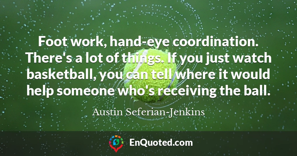 Foot work, hand-eye coordination. There's a lot of things. If you just watch basketball, you can tell where it would help someone who's receiving the ball.