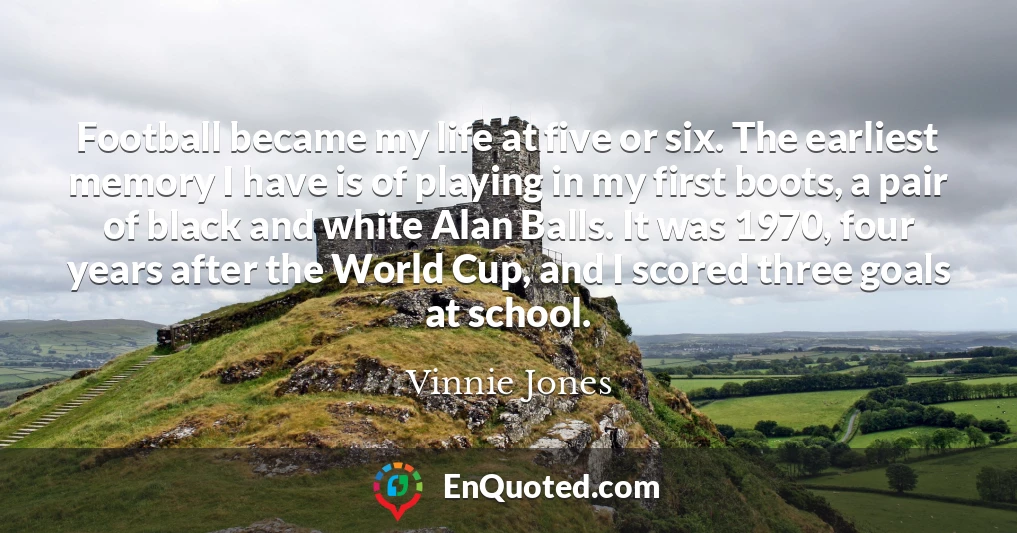 Football became my life at five or six. The earliest memory I have is of playing in my first boots, a pair of black and white Alan Balls. It was 1970, four years after the World Cup, and I scored three goals at school.