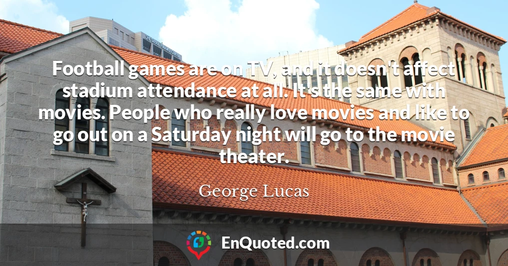 Football games are on TV, and it doesn't affect stadium attendance at all. It's the same with movies. People who really love movies and like to go out on a Saturday night will go to the movie theater.