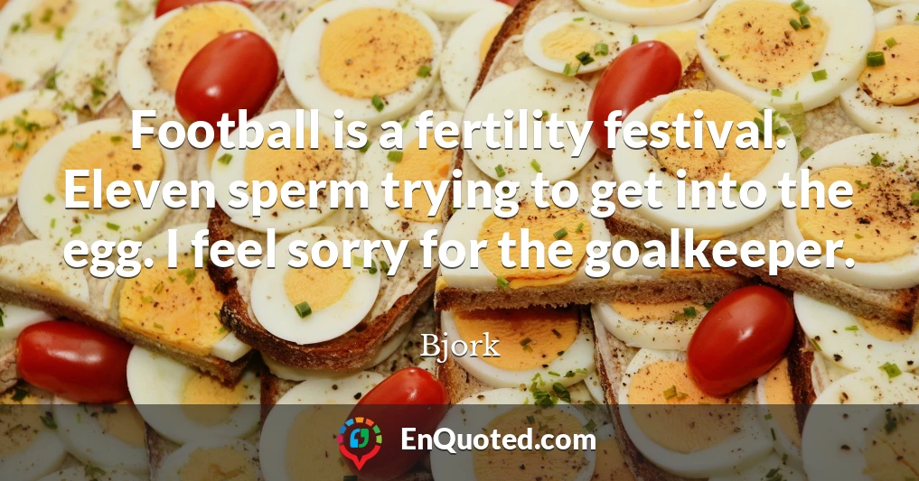 Football is a fertility festival. Eleven sperm trying to get into the egg. I feel sorry for the goalkeeper.