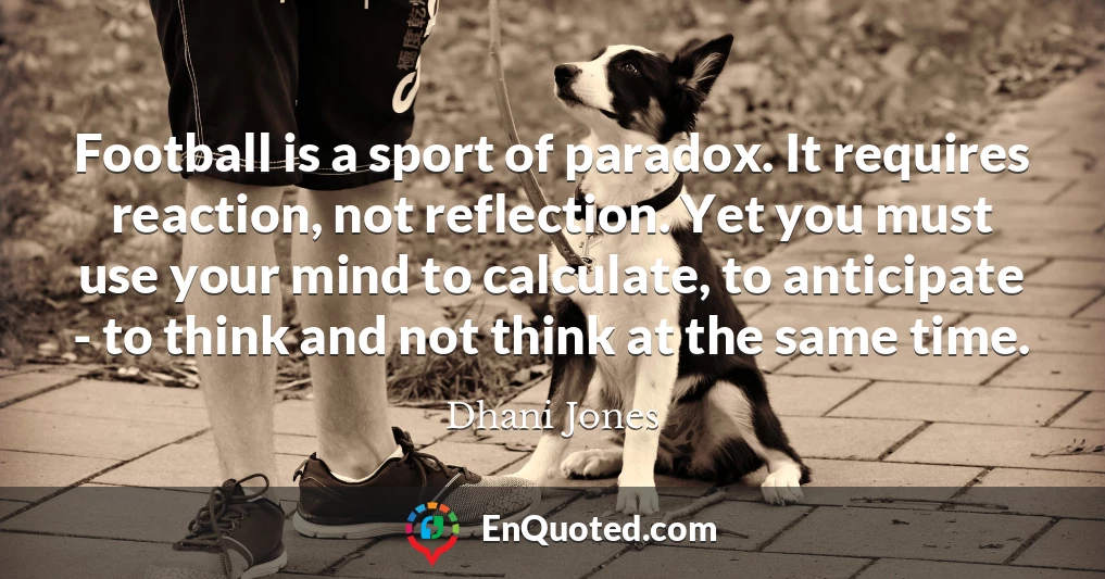 Football is a sport of paradox. It requires reaction, not reflection. Yet you must use your mind to calculate, to anticipate - to think and not think at the same time.