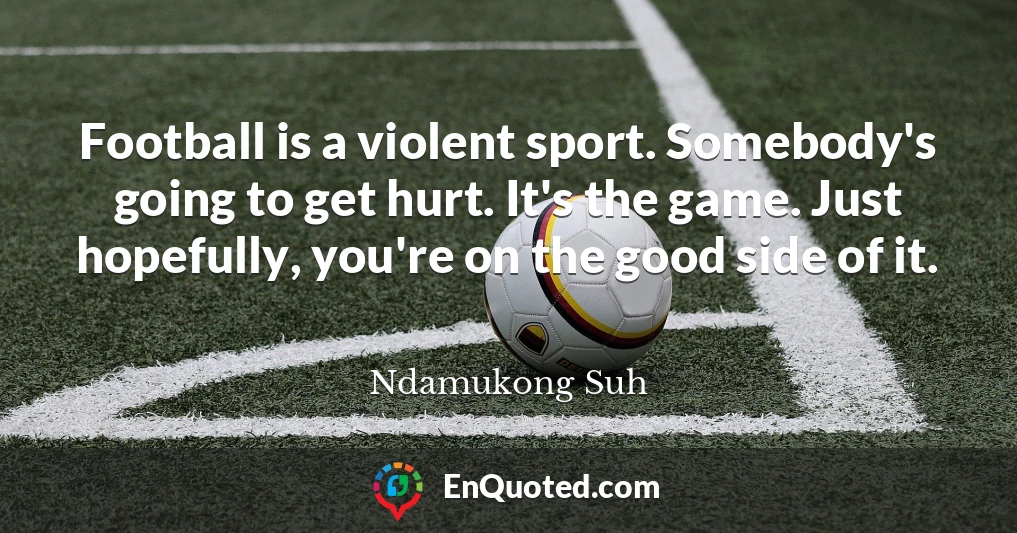 Football is a violent sport. Somebody's going to get hurt. It's the game. Just hopefully, you're on the good side of it.