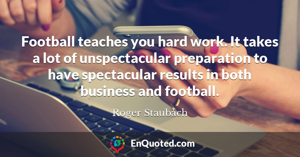 Football teaches you hard work. It takes a lot of unspectacular preparation to have spectacular results in both business and football.