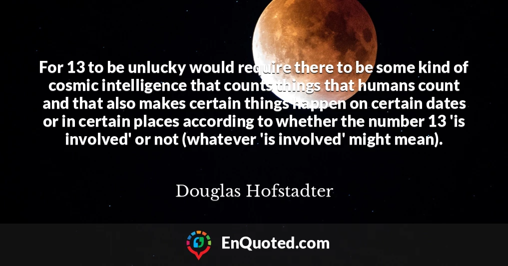 For 13 to be unlucky would require there to be some kind of cosmic intelligence that counts things that humans count and that also makes certain things happen on certain dates or in certain places according to whether the number 13 'is involved' or not (whatever 'is involved' might mean).