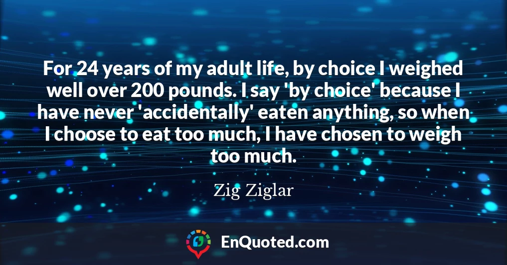 For 24 years of my adult life, by choice I weighed well over 200 pounds. I say 'by choice' because I have never 'accidentally' eaten anything, so when I choose to eat too much, I have chosen to weigh too much.