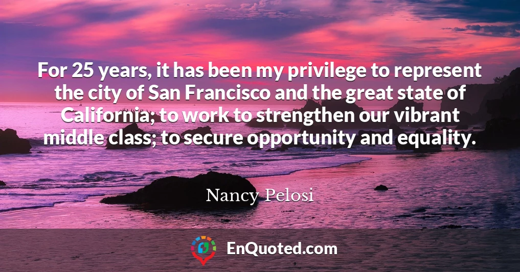 For 25 years, it has been my privilege to represent the city of San Francisco and the great state of California; to work to strengthen our vibrant middle class; to secure opportunity and equality.