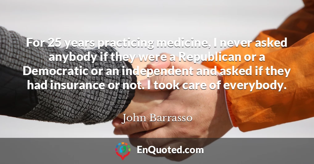 For 25 years practicing medicine, I never asked anybody if they were a Republican or a Democratic or an independent and asked if they had insurance or not. I took care of everybody.