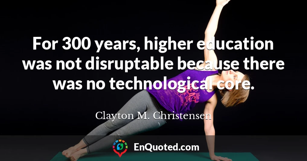 For 300 years, higher education was not disruptable because there was no technological core.
