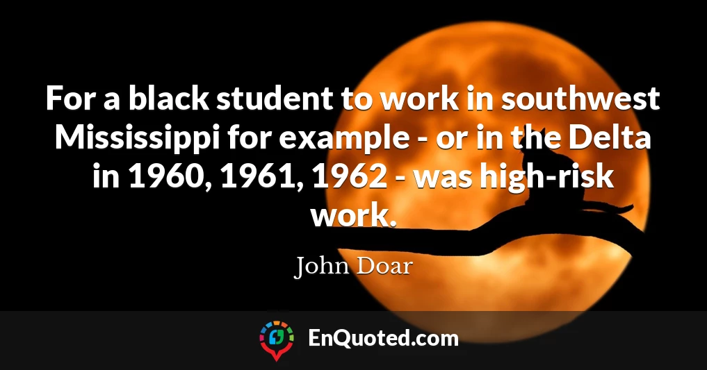 For a black student to work in southwest Mississippi for example - or in the Delta in 1960, 1961, 1962 - was high-risk work.
