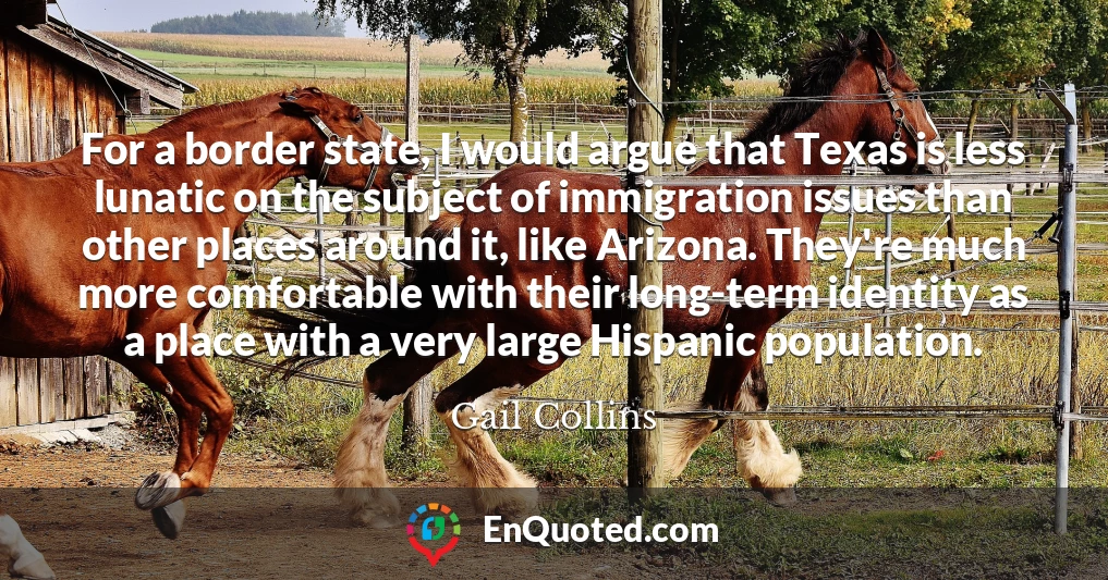 For a border state, I would argue that Texas is less lunatic on the subject of immigration issues than other places around it, like Arizona. They're much more comfortable with their long-term identity as a place with a very large Hispanic population.