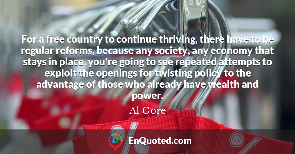 For a free country to continue thriving, there have to be regular reforms, because any society, any economy that stays in place, you're going to see repeated attempts to exploit the openings for twisting policy to the advantage of those who already have wealth and power.