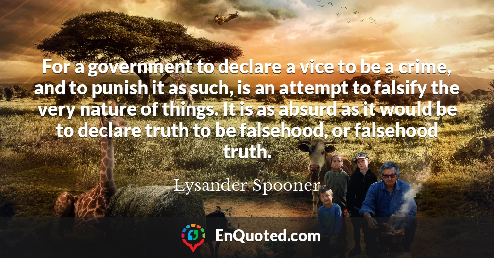 For a government to declare a vice to be a crime, and to punish it as such, is an attempt to falsify the very nature of things. It is as absurd as it would be to declare truth to be falsehood, or falsehood truth.