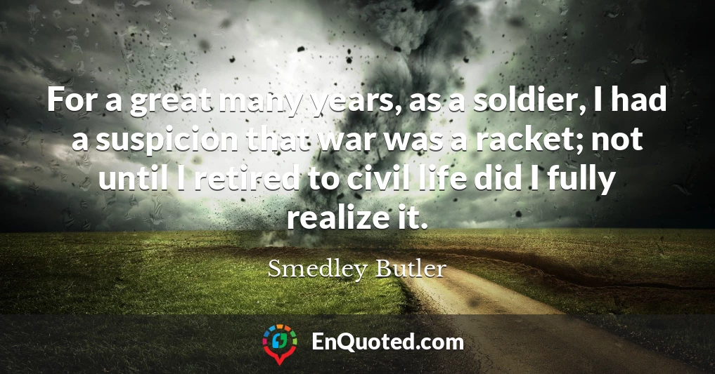 For a great many years, as a soldier, I had a suspicion that war was a racket; not until I retired to civil life did I fully realize it.