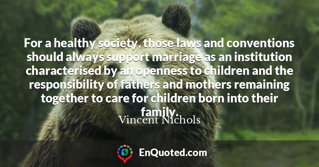 For a healthy society, those laws and conventions should always support marriage as an institution characterised by an openness to children and the responsibility of fathers and mothers remaining together to care for children born into their family.