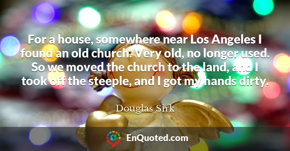 For a house, somewhere near Los Angeles I found an old church. Very old, no longer used. So we moved the church to the land, and I took off the steeple, and I got my hands dirty.