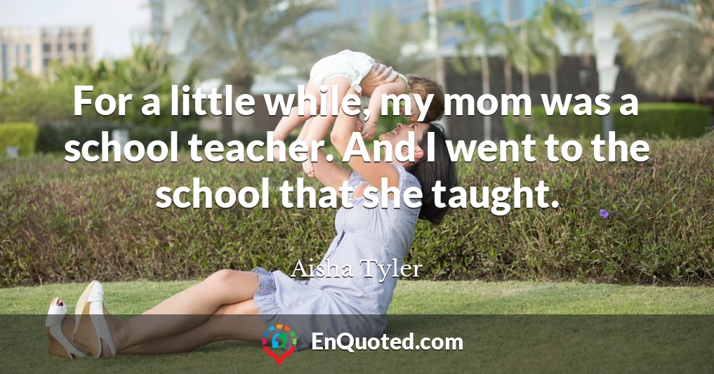For a little while, my mom was a school teacher. And I went to the school that she taught.