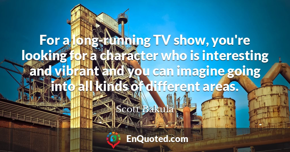 For a long-running TV show, you're looking for a character who is interesting and vibrant and you can imagine going into all kinds of different areas.