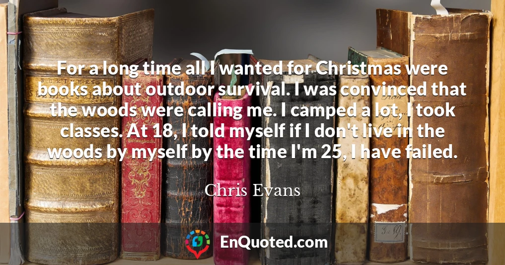 For a long time all I wanted for Christmas were books about outdoor survival. I was convinced that the woods were calling me. I camped a lot, I took classes. At 18, I told myself if I don't live in the woods by myself by the time I'm 25, I have failed.