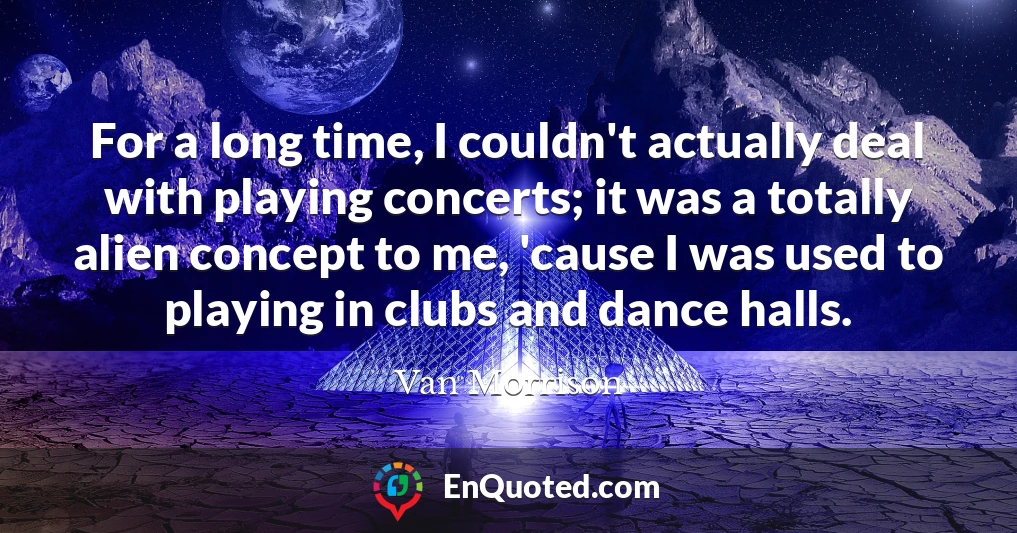 For a long time, I couldn't actually deal with playing concerts; it was a totally alien concept to me, 'cause I was used to playing in clubs and dance halls.