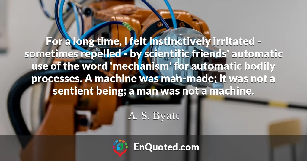 For a long time, I felt instinctively irritated - sometimes repelled - by scientific friends' automatic use of the word 'mechanism' for automatic bodily processes. A machine was man-made; it was not a sentient being; a man was not a machine.