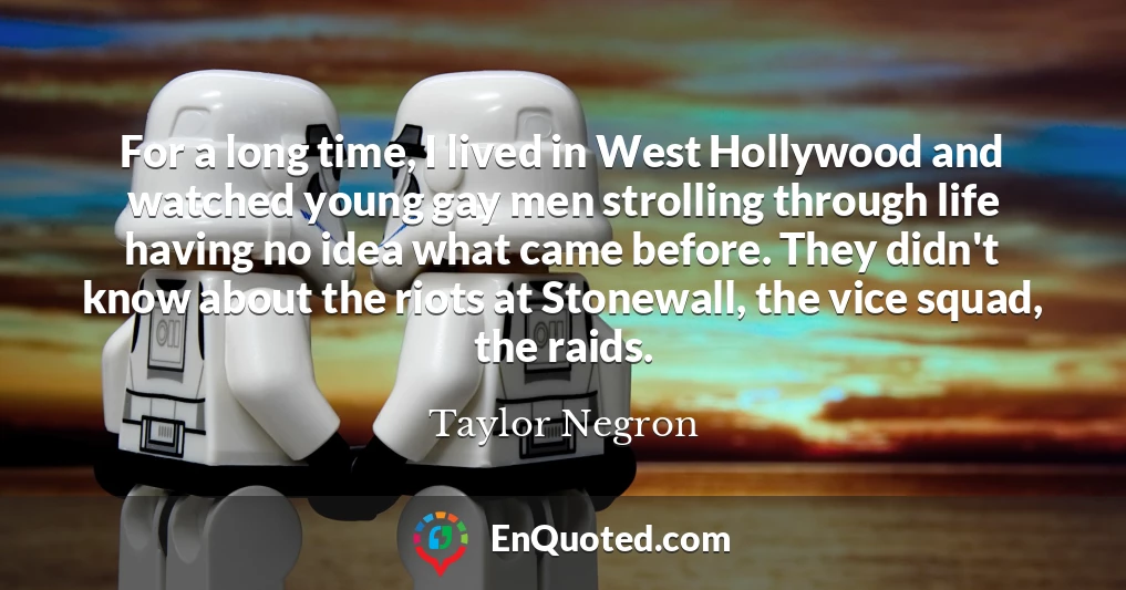 For a long time, I lived in West Hollywood and watched young gay men strolling through life having no idea what came before. They didn't know about the riots at Stonewall, the vice squad, the raids.