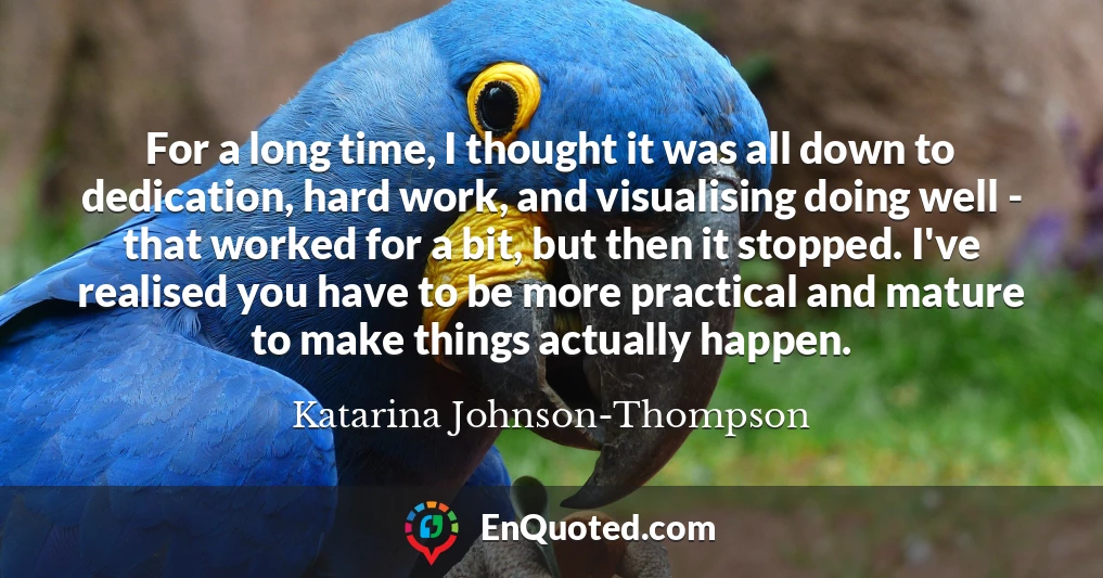 For a long time, I thought it was all down to dedication, hard work, and visualising doing well - that worked for a bit, but then it stopped. I've realised you have to be more practical and mature to make things actually happen.