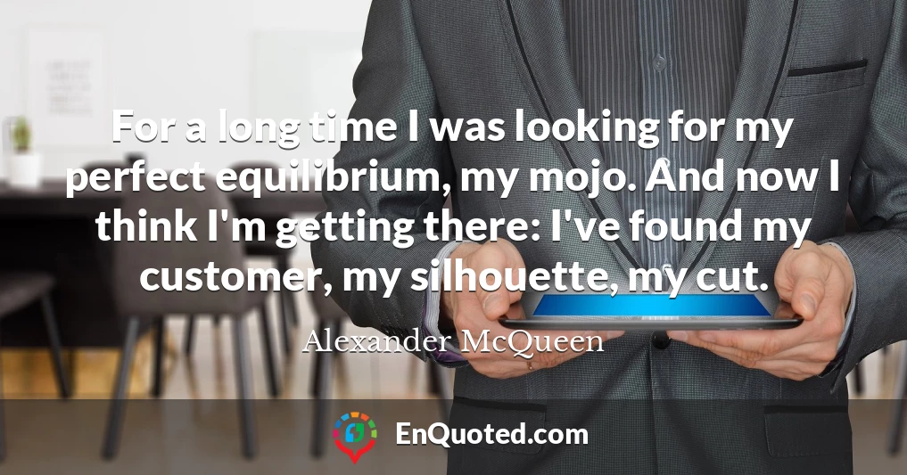 For a long time I was looking for my perfect equilibrium, my mojo. And now I think I'm getting there: I've found my customer, my silhouette, my cut.
