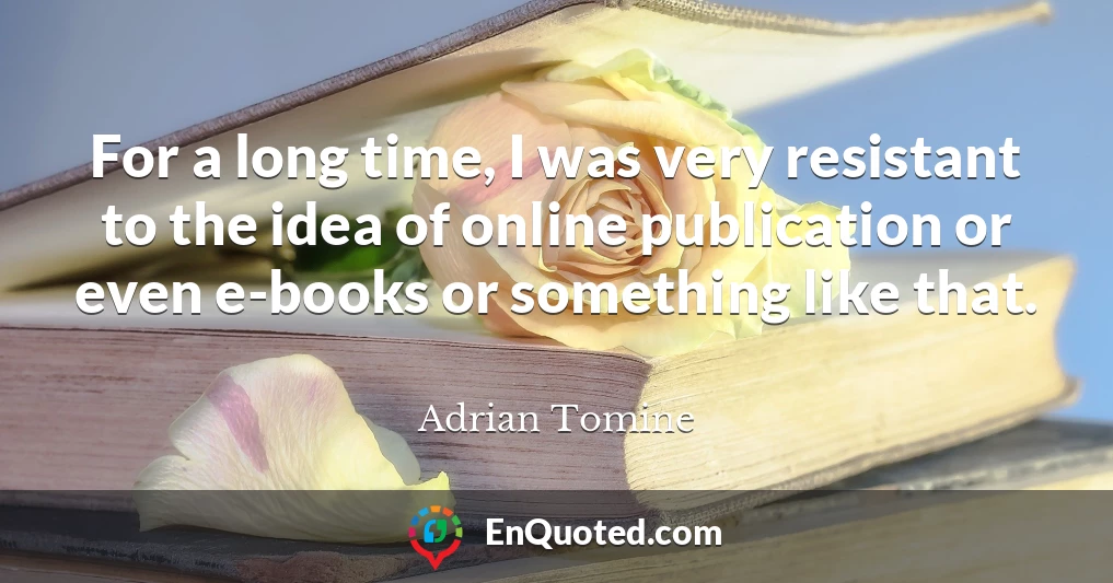 For a long time, I was very resistant to the idea of online publication or even e-books or something like that.