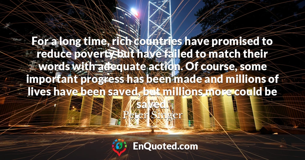 For a long time, rich countries have promised to reduce poverty but have failed to match their words with adequate action. Of course, some important progress has been made and millions of lives have been saved, but millions more could be saved.