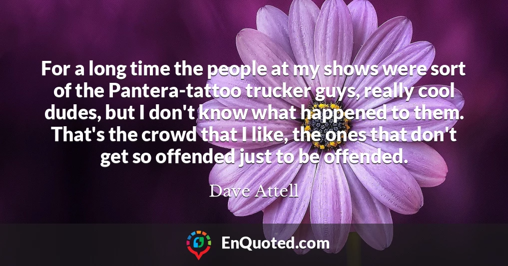 For a long time the people at my shows were sort of the Pantera-tattoo trucker guys, really cool dudes, but I don't know what happened to them. That's the crowd that I like, the ones that don't get so offended just to be offended.