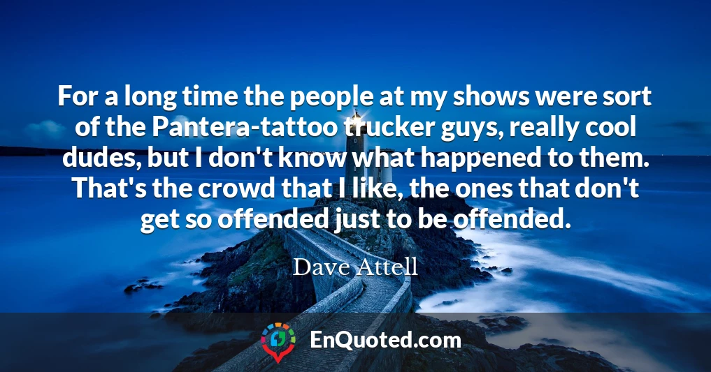 For a long time the people at my shows were sort of the Pantera-tattoo trucker guys, really cool dudes, but I don't know what happened to them. That's the crowd that I like, the ones that don't get so offended just to be offended.