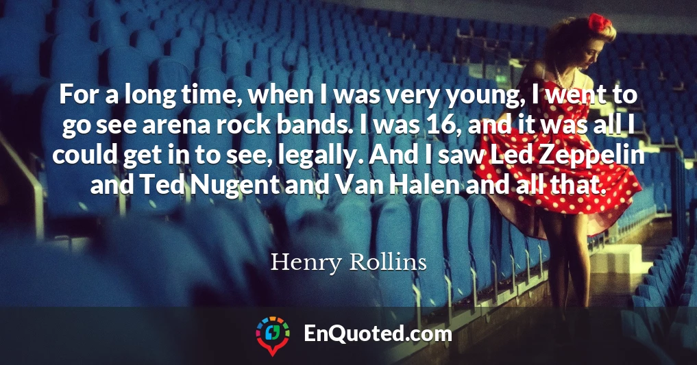 For a long time, when I was very young, I went to go see arena rock bands. I was 16, and it was all I could get in to see, legally. And I saw Led Zeppelin and Ted Nugent and Van Halen and all that.