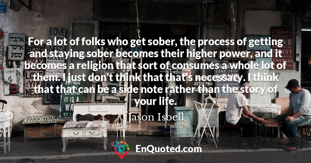 For a lot of folks who get sober, the process of getting and staying sober becomes their higher power, and it becomes a religion that sort of consumes a whole lot of them. I just don't think that that's necessary. I think that that can be a side note rather than the story of your life.