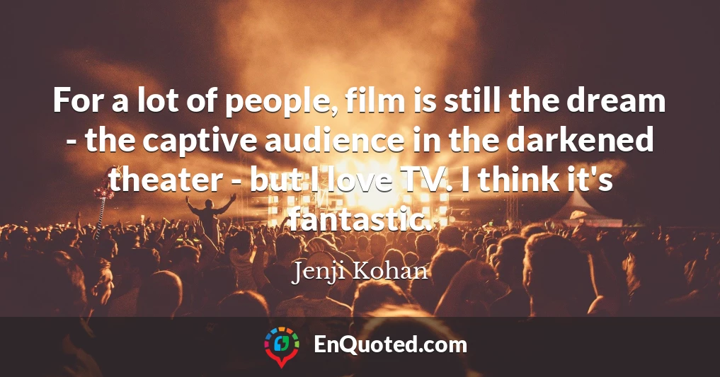 For a lot of people, film is still the dream - the captive audience in the darkened theater - but I love TV. I think it's fantastic.