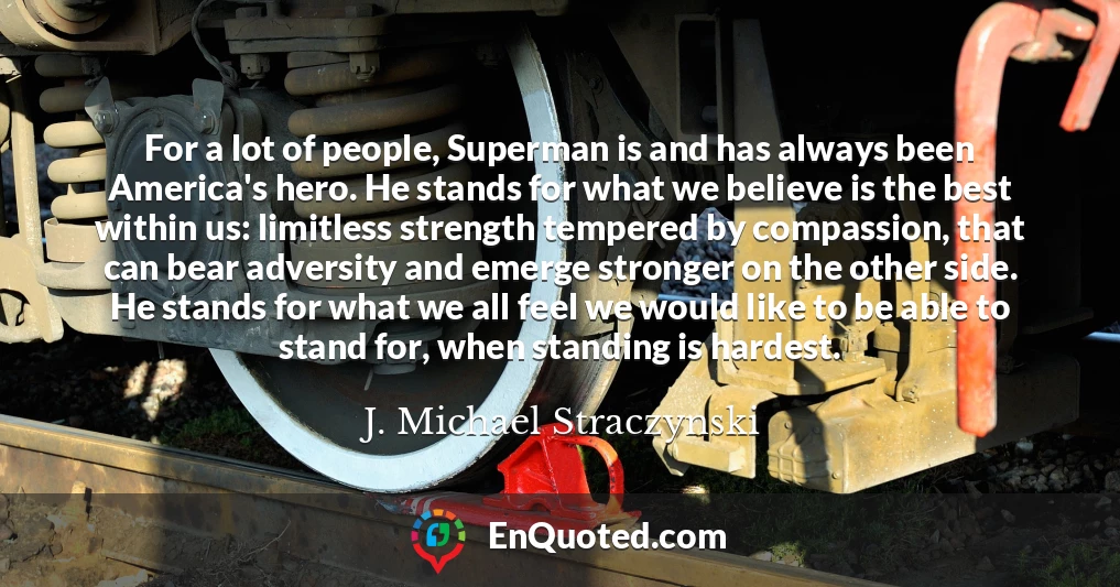 For a lot of people, Superman is and has always been America's hero. He stands for what we believe is the best within us: limitless strength tempered by compassion, that can bear adversity and emerge stronger on the other side. He stands for what we all feel we would like to be able to stand for, when standing is hardest.