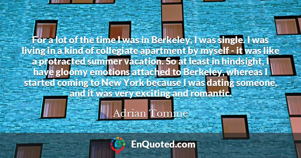 For a lot of the time I was in Berkeley, I was single. I was living in a kind of collegiate apartment by myself - it was like a protracted summer vacation. So at least in hindsight, I have gloomy emotions attached to Berkeley, whereas I started coming to New York because I was dating someone, and it was very exciting and romantic.