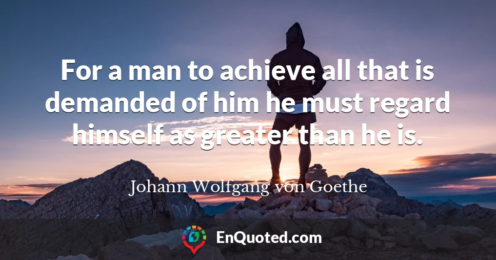 For a man to achieve all that is demanded of him he must regard himself as greater than he is.