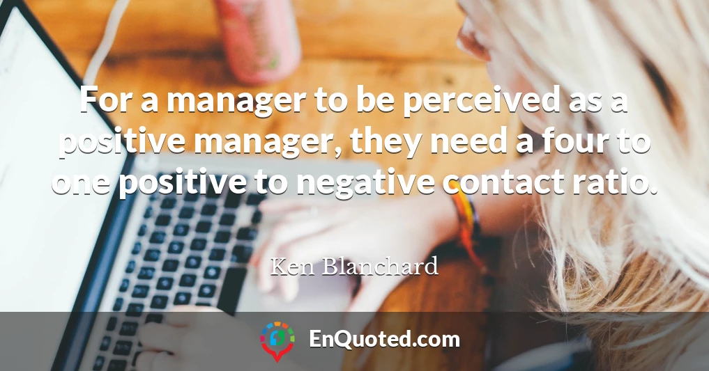 For a manager to be perceived as a positive manager, they need a four to one positive to negative contact ratio.