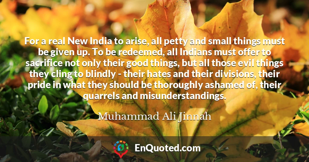 For a real New India to arise, all petty and small things must be given up. To be redeemed, all Indians must offer to sacrifice not only their good things, but all those evil things they cling to blindly - their hates and their divisions, their pride in what they should be thoroughly ashamed of, their quarrels and misunderstandings.