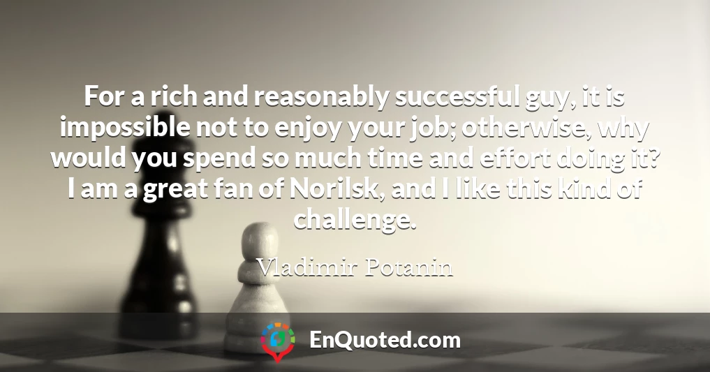 For a rich and reasonably successful guy, it is impossible not to enjoy your job; otherwise, why would you spend so much time and effort doing it? I am a great fan of Norilsk, and I like this kind of challenge.