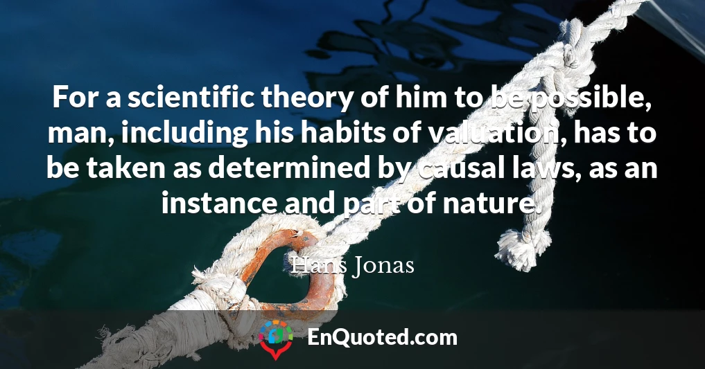 For a scientific theory of him to be possible, man, including his habits of valuation, has to be taken as determined by causal laws, as an instance and part of nature.
