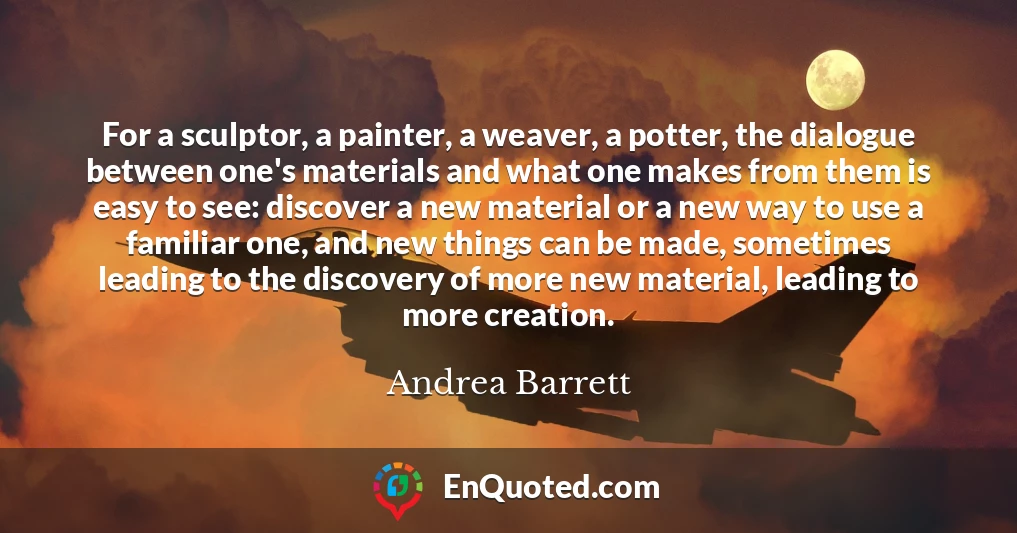 For a sculptor, a painter, a weaver, a potter, the dialogue between one's materials and what one makes from them is easy to see: discover a new material or a new way to use a familiar one, and new things can be made, sometimes leading to the discovery of more new material, leading to more creation.