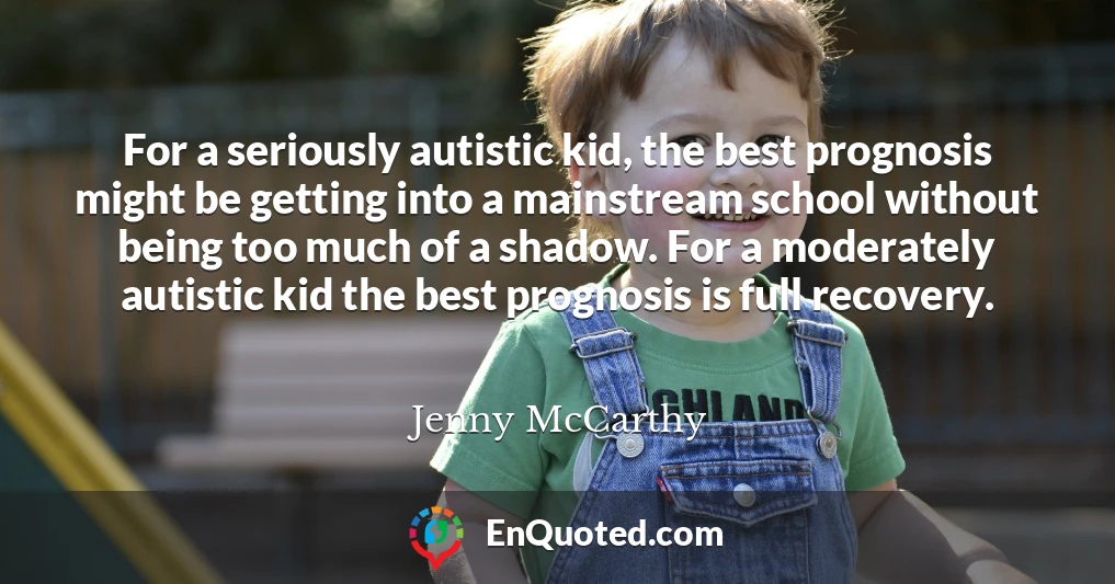 For a seriously autistic kid, the best prognosis might be getting into a mainstream school without being too much of a shadow. For a moderately autistic kid the best prognosis is full recovery.