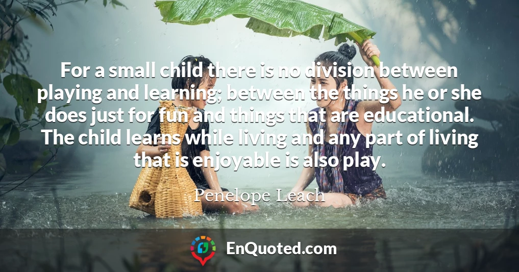 For a small child there is no division between playing and learning; between the things he or she does just for fun and things that are educational. The child learns while living and any part of living that is enjoyable is also play.