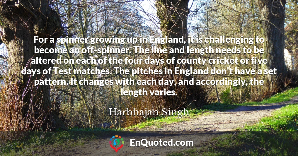 For a spinner growing up in England, it is challenging to become an off-spinner. The line and length needs to be altered on each of the four days of county cricket or five days of Test matches. The pitches in England don't have a set pattern. It changes with each day, and accordingly, the length varies.