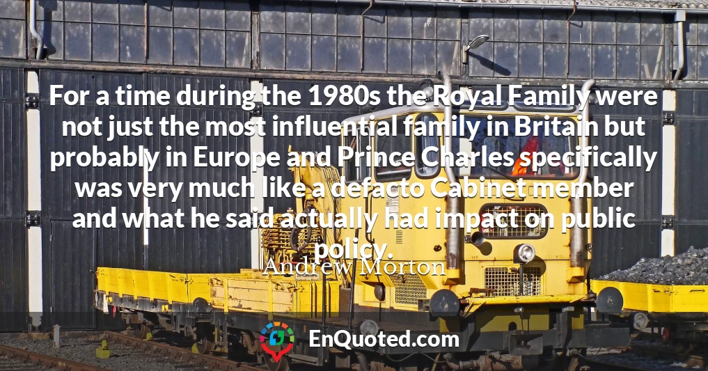 For a time during the 1980s the Royal Family were not just the most influential family in Britain but probably in Europe and Prince Charles specifically was very much like a defacto Cabinet member and what he said actually had impact on public policy.